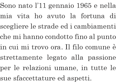 Sono nato l’11 gennaio 1965 e nella mia vita ho avuto la fortuna di scegliere le strade ed i cambiamenti che mi hanno condotto fino al punto in cui mi trovo ora. Il filo comune è strettamente legato alla passione per le relazioni umane, in tutte le sue sfaccettature ed aspetti. 